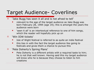 Target Audience- Coverlines
   ‘Jake Bugg has seen it all and is not afraid to tell’
       relevant to the age of the target audience as Jake Bugg was
        born February 28, 1994 (age 19); this is amongst the years the
        audience were born
       ‘seen it all’ is an intertextual reference to one of him songs,
        which the reader will hopefully pick up on
   ‘Win IOW tickets’
       Isle of Wight festival is referred to as quite an indie festival
       this ties in with the fact the target audience like going to
        festivals and gives them a chance to pursue this
   ‘Pete Doherty’s Spring Plans’
       Pete Doherty is a different artists with a required taste to him;
        he is not that well known. Having said this my target audience
        will know who he is because they choose to listen to him
        creations
 