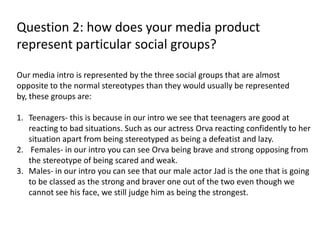 Question 2: how does your media product
represent particular social groups?
Our media intro is represented by the three social groups that are almost
opposite to the normal stereotypes than they would usually be represented
by, these groups are:
1. Teenagers- this is because in our intro we see that teenagers are good at
reacting to bad situations. Such as our actress Orva reacting confidently to her
situation apart from being stereotyped as being a defeatist and lazy.
2. Females- in our intro you can see Orva being brave and strong opposing from
the stereotype of being scared and weak.
3. Males- in our intro you can see that our male actor Jad is the one that is going
to be classed as the strong and braver one out of the two even though we
cannot see his face, we still judge him as being the strongest.
 