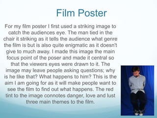For my film poster I first used a striking image to
catch the audiences eye. The man tied in the
chair it striking as it tells the audience what genre
the film is but is also quite enigmatic as it doesn't
give to much away. I made this image the main
focus point of the poser and made it central so
that the viewers eyes were drawn to it. The
image may leave people asking questions; why
is he like that? What happens to him? This is the
aim I am going for as it will make people want to
see the film to find out what happens. The red
tint to the image connotes danger, love and lust
three main themes to the film.
Film Poster
 