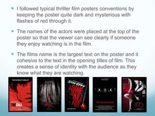  I followed typical thriller film posters conventions by
keeping the poster quite dark and mysterious with
flashes of red through it.
 The names of the actors were placed at the top of the
poster so that the viewer can see clearly if someone
they enjoy watching is in the film.
 The films name is the largest text on the poster and it
cohesive to the text in the opening titles of film. This
creates a sense of identity with the audience as they
know what they are watching.
 