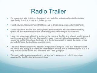 Radio Trailer
 For my radio trailer I did lots of research into both film trailers and radio film trailers
specifically from the horror and thriller genres.
 I used slow and sadistic music that builds up to create suspense and atmosphere.
 I used clips from the film that didn’t give to much away but left the audience asking
questions. I used sounds such as smashing glass and dialogue from the film.
 I also had voice over telling the audience the name of the film and when it would be out. I
used a male voice for this as this sounded more professional and appropriate. As the
suspense builds throughout the trailer and the tension was increased the trailer ended
abruptly to leave the audience wanting more.
 The radio trailer is around 40 seconds long which is long but I feel that this works with
the music and dialogue. I carries on the theme of the film with a film noir aspect to it. It is
very much a thriller trailer and this is the aim I was going for.
 The radio trailer was produced using garage band using prerecorded loops, clips
recorded for the film and voice recordings.
 