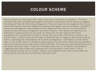Black and grey are two colors that I have also used a lot within my products. The black
connotes the ideas of death and negative intentions whilst grey can be argued to suggest
the fading of hope for the three protagonists. The use of grey on my magazine front cover
shows the hope for the boys fading and making them appear more vulnerable. I wanted to
convey the protagonists vulnerability on my magazine front cover as it connected the
audience with my three protagonists and their situation. This would not have been as
effective if I had used this on my poster as there was not the image of the three
protagoniss for my audience to look at. Lastly, the use of the color white, mainly in my
trailer titles, is used to contrast the idea of good and evil. It suggests them conflicting as
well as conveying the vulnerability of my three protagonists. I decided to use the white
color in the trailer only as it fitted the main purpose of the trailer informing the audience
about the main narrative and themes within the film. This was conveyed through the use of
the black and white colors. There are no bright colors used in all three of my products
suggesting the lack of hope and happiness for the three boys in the future. This is
conventional of many horror trailers, posters and magazine front covers and makes the
horror genre clear by the connotations that they have.
COLOUR SCHEME
 