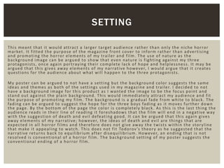 This meant that it would attract a larger target audience rather than only the niche horror
market. It fitted the purpose of the magazine front cover to inform rather than advertising
and promoting the horror elements of my trailer and film. The use of nature as the
background image can be argued to show that even nature is fighting against my three
protagonists, once again portraying their complete lack of hope and helplessness. It may be
argued that this gives away elements of my narrative however, I would argue that it creates
questions for the audience about what will happen to the three protagonists.
My poster can be argued to not have a setting but the background color suggests the same
ideas and themes as both of the settings used in my magazine and trailer. I decided to not
have a background image for this product as I wanted the image to be the focus point and
stand out against the plain background. This would immediately attract my audience and fit
the purpose of promoting my film. The background is a gradual fade from white to black. The
fading can be argued to suggest the hope for the three boys fading as it moves further down
the page. By the bottom of the page the color is completely black. As this is the last thing the
audience reads in their line of reading it foreshadows that the film will end in a negative way
with the suggestion of death and evil defeating good. It can be argued that this again gives
away elements of my narrative; however, the ideas of death and evil are things that are
expected in all horror films and therefore does not give away the twists within the storyline
that make it appealing to watch. This does not fit Todorov’s theory as he suggested that the
narrative returns back to equilibrium after disequilibrium. However, an ending that is not
resolved is conventional of a horror film. The background setting of my poster suggests the
conventional ending of a horror film.
SETTING
 