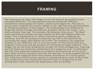 The framing of my shots and images across all three of my products were
extremely different. This was because they are fitting the different
conventions and purposes of trailers, posters and magazines. This was to
ensure that I targeted the correct market in the right way and attracted them
by fitting the purpose of the product. The framing had to be different to
target my market through the different products. Within my trailer, I use
many extreme close ups. For example, the extreme close up on ‘The Devil’
tarot card helps to convey the main themes of fate and religion within my
trailer. This is significant as it reflects the horror genre, targeting my
audience, and fits the purpose to advertise my film to the audience by
conveying the major ideas within the trailer. The framing of my magazine
however is very different. This is to ensure that I fit the conventions of a
magazine front cover and the purpose of informing my target audience. The
images are all mid shots allowing me to layer the three protagonists. Layering
and mid shots are extremely conventional of a magazine cover. Furthermore,
the mid shots allow the audience to recognize the expression on the three
boy’s faces and the costumes that they are wearing. It can be argued that the
framing of the magazine front cover breaks conventions of a horror genre.
This is because the three boys appear in a group taking up most of the frame.
This could convey their dominance which is ironic in comparison to the
setting that I have used and the expressions they are pulling.
FRAMING
 