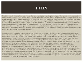The title for all three of my tasks used the same font as a branding technique. The font that I have used
appears as if someone has drawn it with blood. This immediately makes my horror genre recognizable to my
target audience as it suggests the idea of someone targeting my three protagonists. Furthermore, the idea
of drawing blood also conveys the idea of violence and danger within the film, two conventions that are
crucial within the horror genre. I made sure that all three of my titles used the same font so that the title
itself became easily recognizable to my audience. The same distinct font means that the three tasks are
linked together and if my target audience were to look at one item they would remember the other
advertising that I have done for my film. This is important as the different products have different purposes
which will attract varying target audiences.
The color of my titles for my magazine and poster are both red. I decided to use this color as red is also
conventional of a horror genre. It connotes the idea of danger from my three protagonists and suggests one
of the main codes in a horror film, blood. Similar to my font, this makes the genre of my film extremely
obvious to my target audience attract them towards the poster and magazine front cover. Also, the same
colors link the two tasks together as a way of branding the film through different media. I have used
different shades of red on my poster and magazine. This was because on my poster, I wanted the red color
to match the color of the blood on the knife. This links the two ideas together making the blood
connotation of red even more obvious. Within my magazine, the bright red was used to signify high
amounts of danger rather than matching the color of the blood that I have used. I decided to have this
difference as the connotations of my magazine front cover of the horror genre were much more subtle than
that of my poster. This was because my target audience for my magazine front cover were there to be
informed of the film rather than promote and advertise it. The image of the protagonist and the background
was not as obvious as the knife with blood on it. I wanted to follow this pattern and therefore made the red
a different shade to the poster. Using less obvious connotations fits the generic conventions of a magazine
front cover as it attracts the wider target audience.
TITLES
 