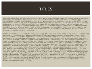 The color of my font on my trailer, however, was white instead of red. I decided to use white in my trailer
as it contrasts the black background that I have used. The black and white colors together suggest the
idea of good and evil fighting against each other within my trailer and film. I did not think it was crucial
to match the color of my title in my trailer to the magazine and poster as there were many other obvious
codes and conventions within my trailer that made the horror genre obvious. This can be seen for
example, with the close up shots of the tarot cards in the middle sequence of my trailer. These connote
the same ideas of a horror genre, such as fate and danger, like the colors that I have chosen within my
font. Furthermore, by using the same font in my titles, the branding link between all my products was
already obvious to my target audience.
Within all my tasks, I ensured the titles were large. This was so that the name of my film was remembered
by my target audience. This was particularly significant as it explains some of the major themes of my
trailer and film such as fate and fortune. This is clearly explained by the title choice that I have chosen.
As there were no other key selling points such as famous actors or directors or awards that it had won, it
was crucial that the name was remembered. Therefore in all of my tasks the title was largely framed and
in an obvious position. However they were not all in the same place. The poster and the magazine front
cover saw the title at the bottom of the page and the trailer had the title in the center of the frame. I
chose to put the title at the bottom of both ancillary tasks as it was the last thing in my audience’s line
of reading and therefore meant it would be the last thing that they remember. Once again this was a key
selling point as the name of the film was the main branding technique that I used to promote my film.
This was not important for my trailer as it was the only thing on the screen in that particular shot and
therefore it could be center frame and grab the audience’s attention. Within my poster and magazine, the
title was also at the bottom. I decided to use a title in all three products as it was both conventional and
necessary in promoting my film. It was necessary as it was the key selling point of my product. As there
were no well-known actors or directors within my film, it was essential that the title was in place for
people to remember the film after they have watched the trailer or looked at the poster and magazine
front cover. The main narrative was also a key selling point to the audience interested in the horror
genre, but it was essential to have the title in each product so the name was remembered and people
were encouraged to watch the film.
TITLES
 
