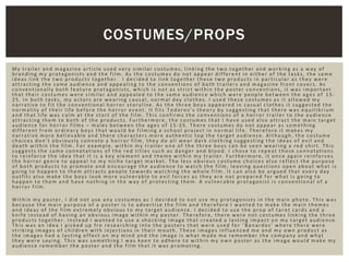 My trailer and magazine article used very similar costumes, linking the two together and working as a way of
branding my protagonists and the film. As the costumes do not appear different in either of the tasks, the same
ideas link the two products together. I decided to link together these two products in particular as they were
attracting the same audience and appealing to the conventions of both trailers and magazine front covers. As
conventionally both feature protagonists, which is not as strict within the poster conventions, it was important
that their costumes were similar and appealed to the same audience which were people between the ages of 15-
25. In both tasks, my actors are wearing causal, normal day clothes. I used these costumes as it allowed my
narrative to fit the conventional horror storyline. As the three boys appeared in casual clothes it suggested the
normality of their life before the horror event. It fits Todorov’s theory by suggesting that there was equilibrium
and that life was calm at the start of the film. This confirms the conventions of a horror trailer to the audience
attracting them to both of the products. Furthermore, the costumes that I have used also attract the main target
audience for horror films – males between the ages of 15-25. There costumes do not appear as something
different from ordinary boys that would be filming a school project in normal life. Therefore it makes my
narrative more believable and there characters more authentic top the target audience. Although, the costume
choices don’t obviously connote a horror film, they do all wear dark clothing suggesting the ideas of evil and
death within the film. For example, within my trailer one of the three boys can be seen wearing a red shirt. This
suggests the same connotations of the red titles such as danger and blood. I chose to repeat those connotations
to reinforce the idea that it is a key element and theme within my trailer. Furthermore, it once again reinforces
the horror genre to appeal to my niche target market. The less obvious costume choices also reflect the purpose
of both products to promote and encourage the audience to watch the film, leaving questions open about what is
going to happen to them attracts people towards watching the whole film. It can also be argued that every day
outfits also make the boys look more vulnerable to evil forces as they are not prepared for what is going to
happen to them and have nothing in the way of protecting them. A vulnerable protagonist is conventional of a
horror film.
Within my poster, I did not use any costumes as I decided to not use my protagonists in the main photo. This was
because the main purpose of a poster is to advertise the film and therefore I wanted to make the main themes
and ideas of the film extremely obvious to my target audience. I decided to use the prop of tarot cards and a
knife instead of having an obvious image within my poster. Therefore, there were not costumes linking the three
products together. Instead I wanted to use a shocking image that created a lasting impact on my target audience.
This was an idea I picked up fro researching into the posters that were used for ‘ Banardos’ where there were
striking images of children with injections in their mouth. These images influenced me and my own product as
the images had a lasting effect on my mind and the image is what made me remember the company and what
they were saying. This was something I was keen to adhere to within my own poster as the image would make my
audience remember the poster and the film that it was promoting.
COSTUMES/PROPS
 