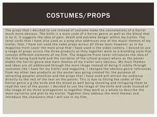 The props that I decided to use instead of costume make the connotations of a horror
much more obvious. The knife is a main code of a horror genre as well as the blood that
is on it. It suggests the idea of pain, death and extreme danger within my trailer. The
tarot cards that I have also used as a prop also addresses one of the major themes of my
trailer, fate. I have not used the same props across all three texts however, as in my
magazine front cover the main prop that I have used is the video camera. I deiced to use
a range of props across the three products as they together work as a branding style that
conveys different elements of my film. The magazine front cover introduces the idea of
the film being hand held and the narrative of the school project where as the poster
makes the horror genre and main themes of my trailer very obvious. My main themes
and ideas are all addressed through the main image instead of doing it subtly through
costumes like I have for my trailer and magazine. I changed the obvious genre references
from my other two products as the poster was going created for the purpose of
attracting peoples attention and the props that I have used will attract my audience
directly to the rest of the text on the poster. This is due to fitting the codes of the
horror genre e.g the knife and the blood as well being shocking and intriguing them to
read the rest of the poster. I decided to use the image of the knife and cards instead of
the image of my three protagonists as together they work as a whole to describe the
main narrative and plot to my trailer. Together they address the main themes and
introduce the characters that I will use in my film.
COSTUMES/PROPS
 