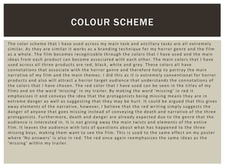The color scheme that I have used across my main task and ancillary tasks are all extremely
similar. As they are similar it works as a branding technique for my horror genre and the film
as a whole. The film becomes recognizable through the colors that I have used and the main
ideas from each product can become associated with each other. The main colors that I have
used across all three products are red, black, white and grey. These colors all have
connotations that associate with the horror genre and therefore help to portray the main
narrative of my film and the main themes. I did this as it is extremely conventional for horror
products and also will attract a horror target audience that understands the connotations of
the colors that I have chosen. The red color that I have used can be seen in the titles of my
films and on the word ‘missing ’ in my trailer. By making the word ‘missing ’ in red it
emphasizes it and conveys the idea that the protagonists being missing means they are in
extreme danger as well as suggesting that they may be hurt. It could be argued that this gives
away elements of the narrative, however, I believe that the red writing simply suggests the
danger of anyone that goes missing instead of conveying the death and narrative of the three
protagonists. Furthermore, death and danger are already expected due to the genre that the
audience is interested in. It is not giving away the main twists and elements of the entire
film. It leaves the audience with lots of questions about what has happened to the three
missing boys, making them want to see the film. This is used to the same effect on my poster
where ‘No answers’ is also in red. The red once again reemphasizes the same ideas as the
‘missing’ within my trailer.
COLOUR SCHEME
 