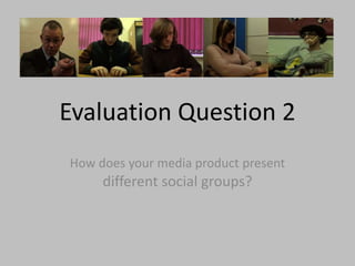 Evaluation Question 2
How does your media product present
different social groups?
 