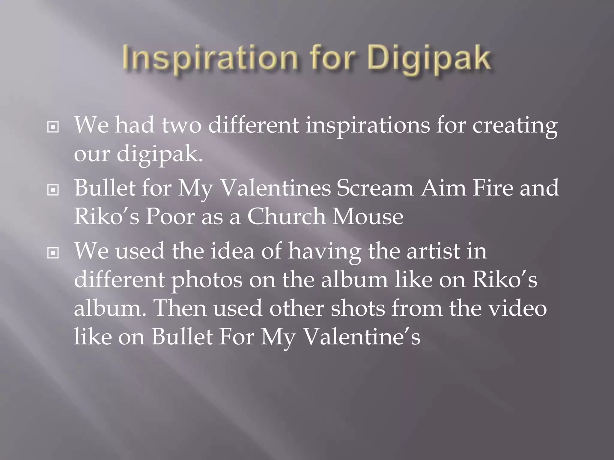  We had two different inspirations for creating
our digipak.
 Bullet for My Valentines Scream Aim Fire and
Riko’s Poor as a Church Mouse
 We used the idea of having the artist in
different photos on the album like on Riko’s
album. Then used other shots from the video
like on Bullet For My Valentine’s
 