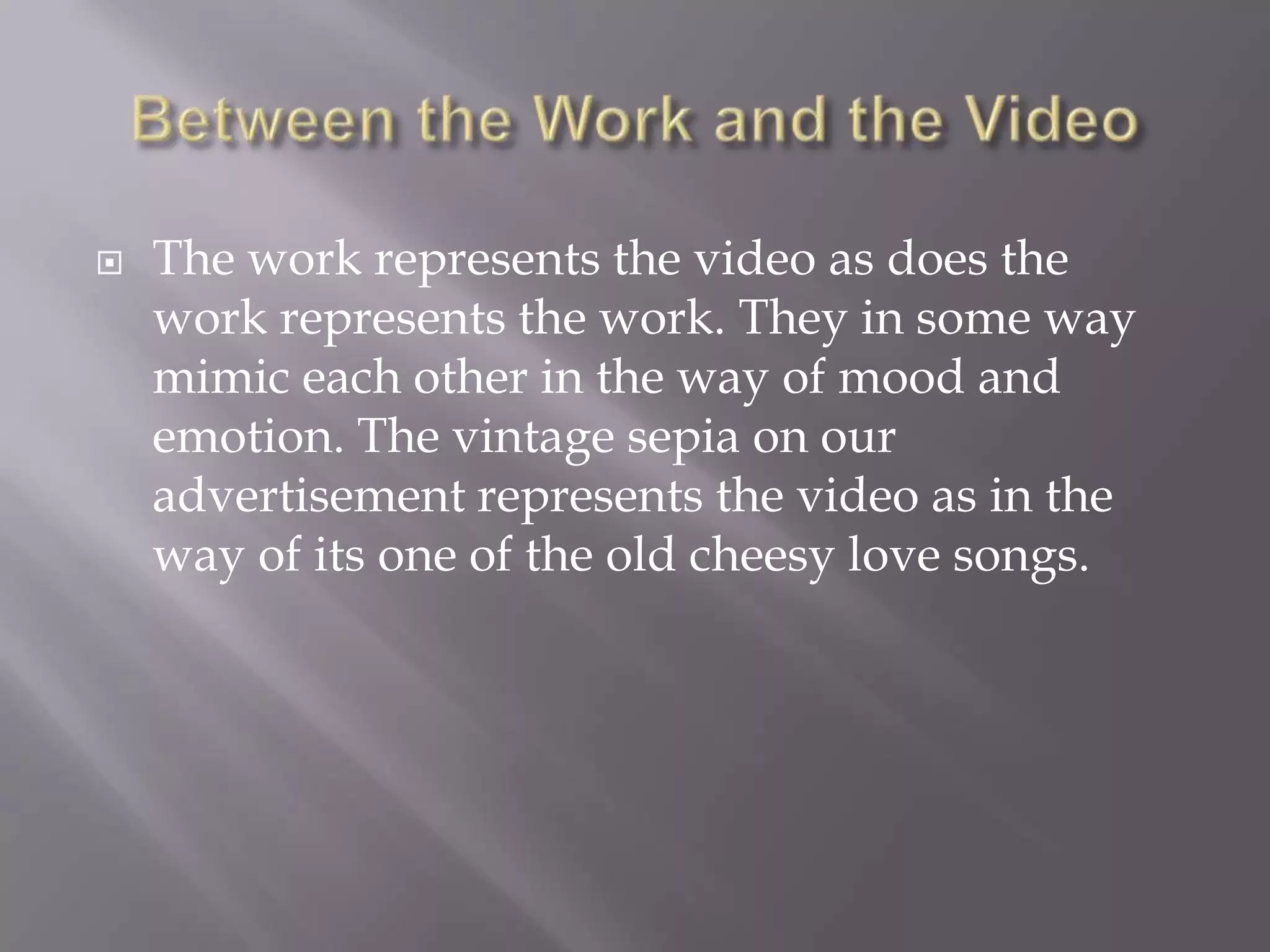  The work represents the video as does the
work represents the work. They in some way
mimic each other in the way of mood and
emotion. The vintage sepia on our
advertisement represents the video as in the
way of its one of the old cheesy love songs.
 