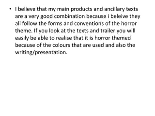 • I believe that my main products and ancillary texts
are a very good combination because i beleive they
all follow the forms and conventions of the horror
theme. If you look at the texts and trailer you will
easily be able to realise that it is horror themed
because of the colours that are used and also the
writing/presentation.
 
