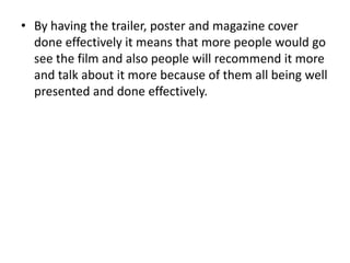 • By having the trailer, poster and magazine cover
done effectively it means that more people would go
see the film and also people will recommend it more
and talk about it more because of them all being well
presented and done effectively.
 