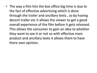 • The way a film hits the box office big time is due to
the fact of effective advertising which is done
through the trailer and ancillary texts , so by having
decent trailer etc it allows the viewer to get a good
overall experience of the film before it gets released.
This allows the consumer to gain an idea to whether
they want to see it or not so with effective main
product and ancillary texts it allows them to have
there own opinion.
 