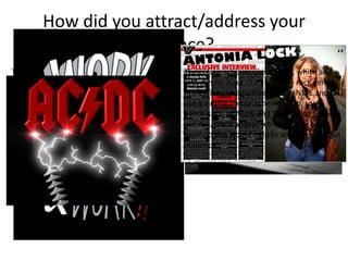 How did you attract/address your
audience?
The double page spread article would interest
my target audience because the interview is
quite informal so it would be read like they are
talking to the artist themselves.
The article content is about the artist’s
work and personal life which the target
audience, as rock fans, would be
interested in.
Knowing why an artist does certain things
such as meanings behind songs or the name
of songs can help you relate to the artist even
more so when you know more about their
personal life straight from the artist like in my
double page spread interview.
The colour scheme used, black, white and
red, can be associated with the rock genre.
Professional magazines such as NME and Q
use a similar colour scheme. Also, rock
bands such as ACDC and The Rolling Stones
use red, black and/or white in their band
logos so this would help to attract the target
audience.
 