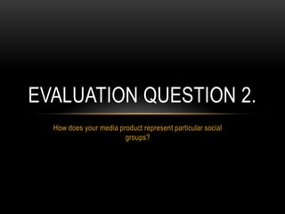 How does your media product represent particular social
groups?
EVALUATION QUESTION 2.
 