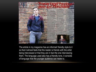 The article in my magazine has an informal/ friendly style to it
so that it almost feels that the reader is friends with the artist
being interviewed or that they are in fact the one interviewing
them. The language used also has a friendly tone, it consists
of language that the younger audience can relate to.
 