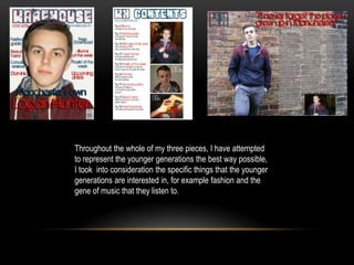 Throughout the whole of my three pieces, I have attempted
to represent the younger generations the best way possible,
I took into consideration the specific things that the younger
generations are interested in, for example fashion and the
gene of music that they listen to.
 