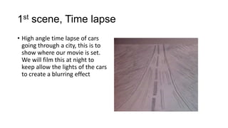 1st scene, Time lapse
• High angle time lapse of cars
going through a city, this is to
show where our movie is set.
We will film this at night to
keep allow the lights of the cars
to create a blurring effect

 