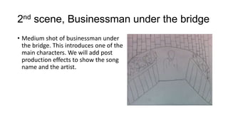 2nd scene, Businessman under the bridge
• Medium shot of businessman under
the bridge. This introduces one of the
main characters. We will add post
production effects to show the song
name and the artist.

 