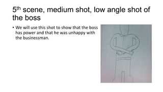 5th scene, medium shot, low angle shot of
the boss
• We will use this shot to show that the boss
has power and that he was unhappy with
the businessman.

 