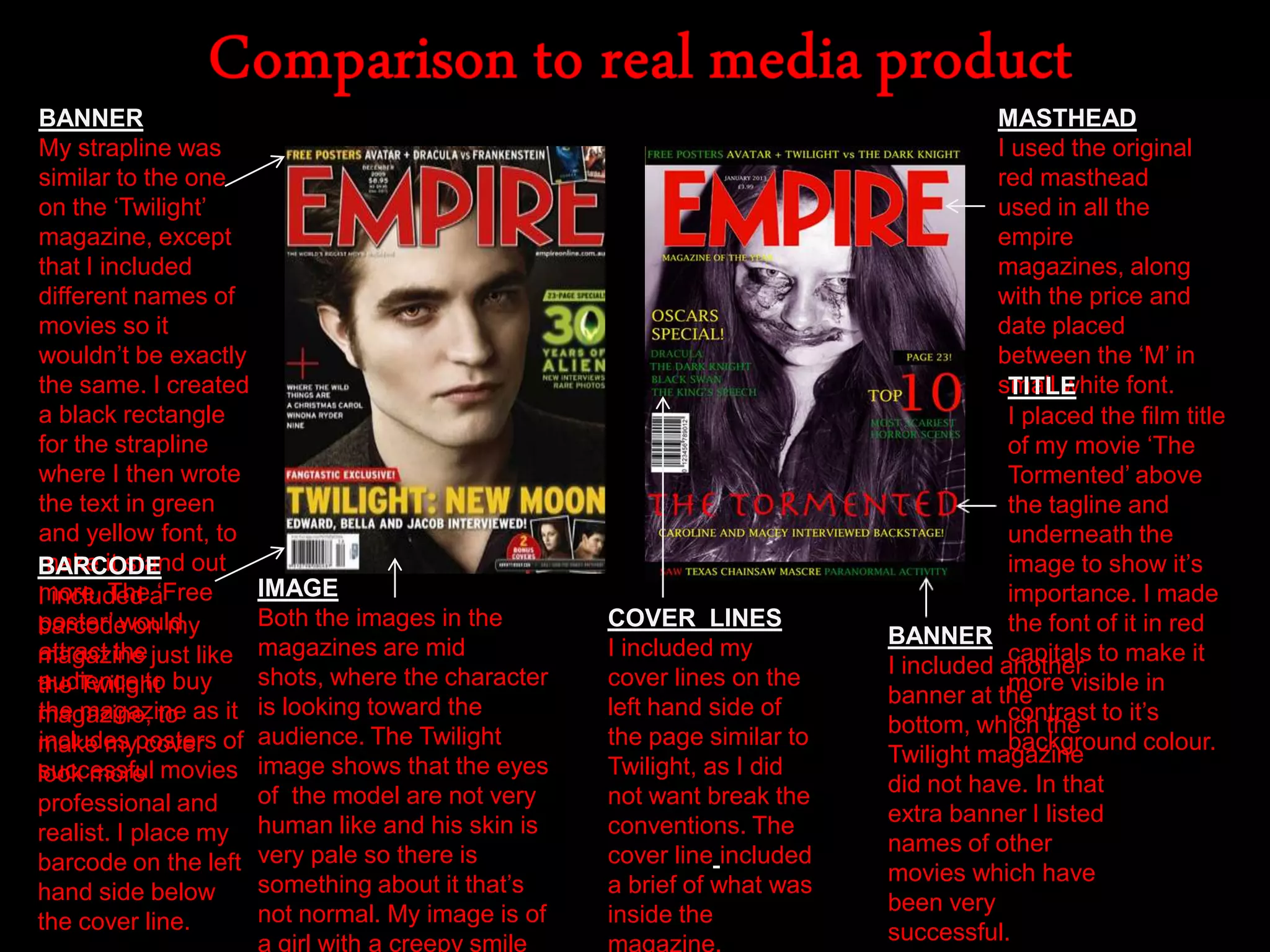 MASTHEAD
I used the original
red masthead
used in all the
empire
magazines, along
with the price and
date placed
between the „M‟ in
small white font.
BANNER
My strapline was
similar to the one
on the „Twilight‟
magazine, except
that I included
different names of
movies so it
wouldn‟t be exactly
the same. I created
a black rectangle
for the strapline
where I then wrote
the text in green
and yellow font, to
make it stand out
more. The „Free
poster‟ would
attract the
audience to buy
the magazine as it
includes posters of
successful movies
TITLE
I placed the film title
of my movie „The
Tormented‟ above
the tagline and
underneath the
image to show it‟s
importance. I made
the font of it in red
capitals to make it
more visible in
contrast to it‟s
background colour.
IMAGE
Both the images in the
magazines are mid
shots, where the character
is looking toward the
audience. The Twilight
image shows that the eyes
of the model are not very
human like and his skin is
very pale so there is
something about it that‟s
not normal. My image is of
a girl with a creepy smile
BARCODE
I included a
barcode on my
magazine just like
the Twilight
magazine, to
make my cover
look more
professional and
realist. I place my
barcode on the left
hand side below
the cover line.
BANNER
I included another
banner at the
bottom, which the
Twilight magazine
did not have. In that
extra banner I listed
names of other
movies which have
been very
successful.
COVER LINES
I included my
cover lines on the
left hand side of
the page similar to
Twilight, as I did
not want break the
conventions. The
cover line included
a brief of what was
inside the
 