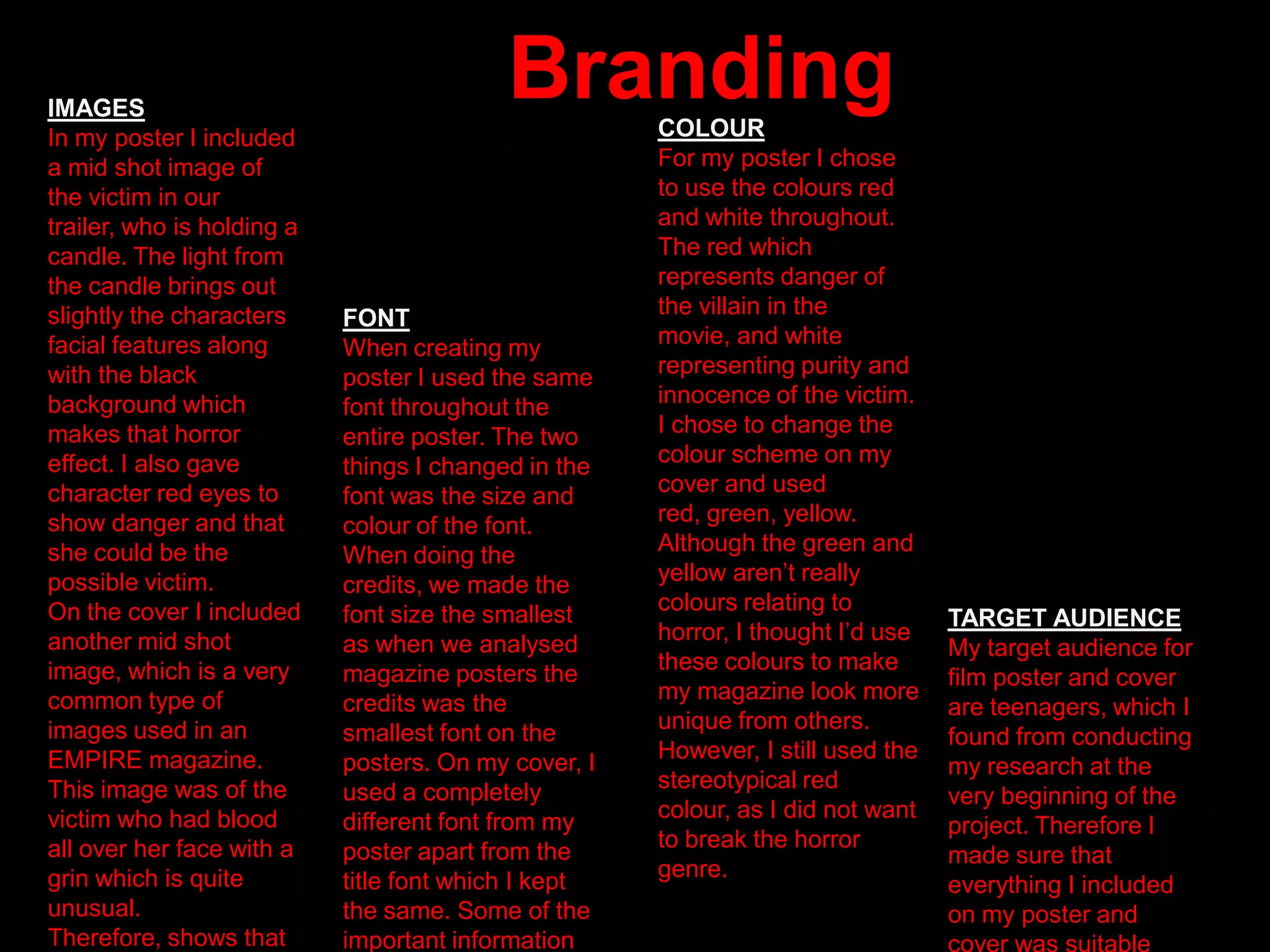 BrandingCOLOUR
For my poster I chose
to use the colours red
and white throughout.
The red which
represents danger of
the villain in the
movie, and white
representing purity and
innocence of the victim.
I chose to change the
colour scheme on my
cover and used
red, green, yellow.
Although the green and
yellow aren‟t really
colours relating to
horror, I thought I‟d use
these colours to make
my magazine look more
unique from others.
However, I still used the
stereotypical red
colour, as I did not want
to break the horror
genre.
FONT
When creating my
poster I used the same
font throughout the
entire poster. The two
things I changed in the
font was the size and
colour of the font.
When doing the
credits, we made the
font size the smallest
as when we analysed
magazine posters the
credits was the
smallest font on the
posters. On my cover, I
used a completely
different font from my
poster apart from the
title font which I kept
the same. Some of the
important information
IMAGES
In my poster I included
a mid shot image of
the victim in our
trailer, who is holding a
candle. The light from
the candle brings out
slightly the characters
facial features along
with the black
background which
makes that horror
effect. I also gave
character red eyes to
show danger and that
she could be the
possible victim.
On the cover I included
another mid shot
image, which is a very
common type of
images used in an
EMPIRE magazine.
This image was of the
victim who had blood
all over her face with a
grin which is quite
unusual.
Therefore, shows that
TARGET AUDIENCE
My target audience for
film poster and cover
are teenagers, which I
found from conducting
my research at the
very beginning of the
project. Therefore I
made sure that
everything I included
on my poster and
 