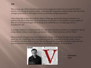  Age
 The average age of the characters feature in my magazine is from 16 to around 23 which I
found, is increasing in existing artists, so because this magazine contains artists who are of the
younger generation, it will appeal more towards the younger generation.
 I have done this so that the audience that is of that age gains more hope in what the can
achieve and also so that they can be looked up to and seen as role models in some aspects of
their lives, because teenagers are looking up to celebrities at a younger age and at a
considerable rate.
 A younger audience is stereotypically less educated and more informal, so I adapted to this by
using simple sentences and some appropriate „slang‟ when necessary such as „Hmm‟.
 Stereotypically teenagers are more attracted by images and things they do not have to focus
much on, but I challenged this convention because my magazine is for the reader who is
devoted to what they believe in and like, so although the language was kept simple, the text
was increased for maximum information on what the audience wants to know.
Increased
Text
 