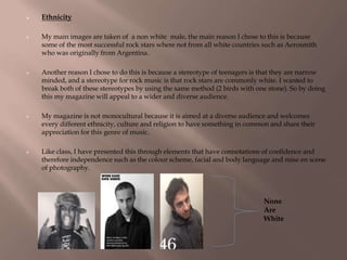  Ethnicity
 My main images are taken of a non white male, the main reason I chose to this is because
some of the most successful rock stars where not from all white countries such as Aerosmith
who was originally from Argentina.
 Another reason I chose to do this is because a stereotype of teenagers is that they are narrow
minded, and a stereotype for rock music is that rock stars are commonly white. I wanted to
break both of these stereotypes by using the same method (2 birds with one stone). So by doing
this my magazine will appeal to a wider and diverse audience.
 My magazine is not monocultural because it is aimed at a diverse audience and welcomes
every different ethnicity, culture and religion to have something in common and share their
appreciation for this genre of music.
 Like class, I have presented this through elements that have connotations of confidence and
therefore independence such as the colour scheme, facial and body language and mise en scene
of photography.
None
Are
White
 