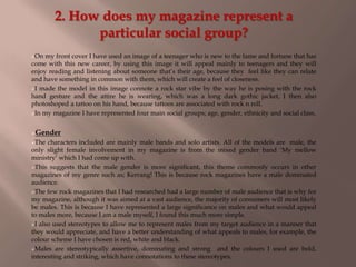 2. How does my magazine represent a
particular social group?
On my front cover I have used an image of a teenager who is new to the fame and fortune that has
come with this new career, by using this image it will appeal mainly to teenagers and they will
enjoy reading and listening about someone that‟s their age, because they feel like they can relate
and have something in common with them, which will create a feel of closeness.
I made the model in this image connote a rock star vibe by the way he is posing with the rock
hand gesture and the attire he is wearing, which was a long dark gothic jacket, I then also
photoshoped a tattoo on his hand, because tattoos are associated with rock n roll.
In my magazine I have represented four main social groups; age, gender, ethnicity and social class.
Gender
The characters included are mainly male bands and solo artists. All of the models are male, the
only slight female involvement in my magazine is from the mixed gender band „My mellow
ministry‟ which I had come up with.
This suggests that the male gender is more significant, this theme commonly occurs in other
magazines of my genre such as; Kerrang! This is because rock magazines have a male dominated
audience.
The few rock magazines that I had researched had a large number of male audience that is why for
my magazine, although it was aimed at a vast audience, the majority of consumers will most likely
be males. This is because I have represented a large significance on males and what would appeal
to males more, because I am a male myself, I found this much more simple.
I also used stereotypes to allow me to represent males from my target audience in a manner that
they would appreciate, and have a better understanding of what appeals to males, for example, the
colour scheme I have chosen is red, white and black.
Males are stereotypically assertive, dominating and strong and the colours I used are bold,
interesting and striking, which have connotations to these stereotypes.
 