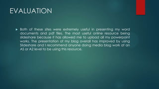 EVALUATION
 Both of these sites were extremely useful in presenting my word
documents and pdf files. The most useful online resource being
slideshare because it has allowed me to upload all my powerpoint
works. The presentation of my blog overall has improved by using
Slideshare and I recommend anyone doing media blog work at an
AS or A2 level to be using this resource.
 