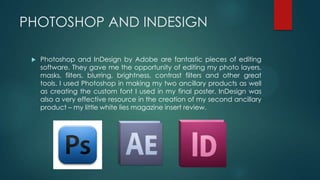 PHOTOSHOP AND INDESIGN
 Photoshop and InDesign by Adobe are fantastic pieces of editing
software. They gave me the opportunity of editing my photo layers,
masks, filters, blurring, brightness, contrast filters and other great
tools. I used Photoshop in making my two ancillary products as well
as creating the custom font I used in my final poster. InDesign was
also a very effective resource in the creation of my second ancillary
product – my little white lies magazine insert review.
 