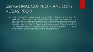 USING FINAL CUT PRO 7 ANS SONY
VEGAS PRO 9
 Final cut pro 7 is a very good video editing platform and is easy to
work with after the basics have been learned. The program has
allowed me to edit from a timeline as well as edit diegetic and non
diegetic sound clips. I have used widescreen filters as well as
creating a cinematic blue tint filter through Sony Vegas to produce
a video that overall has a much better quality to it.
 
