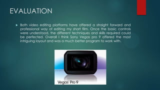 EVALUATION
 Both video editing platforms have offered a straight forward and
professional way of editing my short film. Once the basic controls
were understood, the different techniques and skills required could
be perfected. Overall I think Sony Vegas pro 9 offered the most
intriguing layout and was a much better program to work with.
 