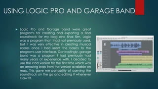 USING LOGIC PRO AND GARAGE BAND
 Logic Pro and Garage band were great
programs for creating and exporting a final
soundtrack for my blog and final film. Logic
was a program that I had not previously used,
but it was very effective in creating musical
scores once I had leant the basics to the
programs user interface. Contrastingly, garage
band was a program I had previously had
many years of experience with. I decided to
use the iPad version for the first time which was
an amazing leap from the version available on
mac. This gave me portability of carrying the
soundtrack on the go and editing it whenever
I saw fit.
 