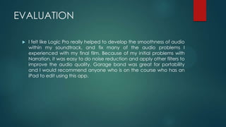 EVALUATION
 I felt like Logic Pro really helped to develop the smoothness of audio
within my soundtrack, and fix many of the audio problems I
experienced with my final film. Because of my initial problems with
Narration, it was easy to do noise reduction and apply other filters to
improve the audio quality. Garage band was great for portability
and I would recommend anyone who is on the course who has an
iPad to edit using this app.
 