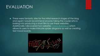 EVALUATION
 These were fantastic sites for the initial research stages of the blog
and again I would recommend anyone taking the course who is
looking into producing a short film to use these websites.
Additionally I discovered two websites – www.Bubble.us which
allows its users to make intricate spider diagrams as well as creating
text mood boards.
 