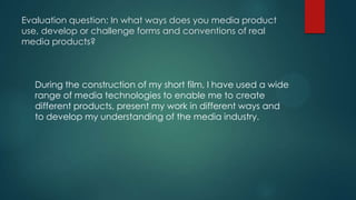 Evaluation question: In what ways does you media product
use, develop or challenge forms and conventions of real
media products?
During the construction of my short film, I have used a wide
range of media technologies to enable me to create
different products, present my work in different ways and
to develop my understanding of the media industry.
 