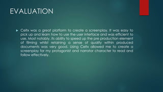 EVALUATION
 Celtx was a great platform to create a screenplay. It was easy to
pick up and learn how to use the user interface and was efficient to
use. Most notably, its ability to speed up the pre production element
of filming whilst retaining a sense of quality within produced
documents was very good. Using Celtx allowed me to create a
screenplay for my protagonist and narrator character to read and
follow effectively.
 