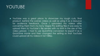 YOUTUBE
 YouTube was a great place to showcase my rough cuts, final
product, behind the scenes videos as well as using it as a resource
for audience feedback. Once I uploaded my videos after
converting them from my Sony Vegas Pro editing files it was easy to
upload them to YouTube’s file servers with no limit in the size of the
video upload. I had to use QuickTime conversion to export it as a
QuickTime movie and then changed the setting so that YouTube
could upload all my videos in full 1080p.
 
