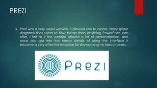 PREZI
 Prezi was a very useful website. It allowed you to create fancy spider
diagrams that seem to flow better than anything PowerPoint can
offer. I felt as if the website offered a lot of personalisation, and
once you got into the heavy details of using the interface it
became a very effective resource for showcasing my idea process.
 
