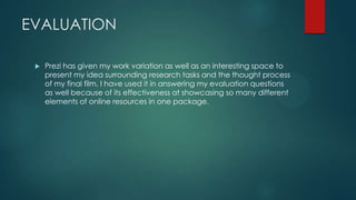 EVALUATION
 Prezi has given my work variation as well as an interesting space to
present my idea surrounding research tasks and the thought process
of my final film. I have used it in answering my evaluation questions
as well because of its effectiveness at showcasing so many different
elements of online resources in one package.
 