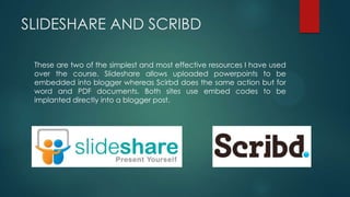 SLIDESHARE AND SCRIBD
These are two of the simplest and most effective resources I have used
over the course. Slideshare allows uploaded powerpoints to be
embedded into blogger whereas Scirbd does the same action but for
word and PDF documents. Both sites use embed codes to be
implanted directly into a blogger post.
 