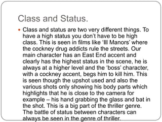 Class and Status.
 Class and status are two very different things. To
have a high status you don’t have to be high
class. This is seen in films like ‘Ill Manors’ where
the cockney drug addicts rule the streets. Our
main character has an East End accent and
clearly has the highest status in the scene, he is
always at a higher level and the ‘boss’ character,
with a cockney accent, begs him to kill him. This
is seen though the upshot used and also the
various shots only showing his body parts which
highlights that he is close to the camera for
example – his hand grabbing the glass and bat in
the shot. This is a big part of the thriller genre.
The battle of status between characters can
always be seen in the genre of thriller.
 