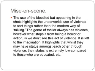 Mise-en-scene.
 The use of the bloodied bat appearing in the
shots highlights the underworlds use of violence
to sort things rather than the modern way of
‘talking.’ The genre of thriller always has violence,
however what stops it from being a horror or
action, is we don’t see this act of violence. It is left
to the imagination. It highlights that whilst they
may have status amongst each other through
violence, their status is extremely low compared
to those who are educated, etc.
 