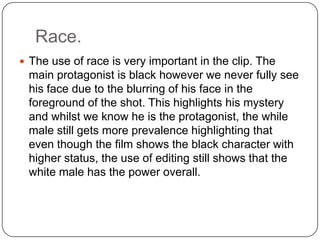 Race.
 The use of race is very important in the clip. The
main protagonist is black however we never fully see
his face due to the blurring of his face in the
foreground of the shot. This highlights his mystery
and whilst we know he is the protagonist, the while
male still gets more prevalence highlighting that
even though the film shows the black character with
higher status, the use of editing still shows that the
white male has the power overall.
 