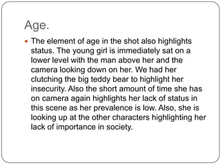 Age.
 The element of age in the shot also highlights
status. The young girl is immediately sat on a
lower level with the man above her and the
camera looking down on her. We had her
clutching the big teddy bear to highlight her
insecurity. Also the short amount of time she has
on camera again highlights her lack of status in
this scene as her prevalence is low. Also, she is
looking up at the other characters highlighting her
lack of importance in society.
 