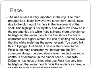 Race.
 The use of race is very important in the clip. The main
protagonist is black however we never fully see his face
due to the blurring of his face in the foreground of the
shot. This highlights his mystery and whilst we know he is
the protagonist, the while male still gets more prevalence
highlighting that even though the film shows the black
character with higher status, the use of editing still shows
that the white male has the power overall. You could link
this to Django Unchained. This is a film where Jamie
Foxx is the main character, yet throughout the film,
someone always has prevalence over him and has more
control. For example, in the dinner scene, Leonardo
DiCaprio has loads of lines whereas Foxx has very few
highlighting that even though he is the audiences hero, in
 