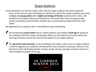 Target Audience
It was important to us that we made it clear who our target audience was and to appeal to
them, as this was all a part of building our identity as a brand. Our target audience was aimed
at teens and young adults with a higher percentage of female audiences then males. We
decided on this target audience by looking into real media texts of the same genre with
similar conventions and what their audience was, we particularly looked at the film ‘Safe
Haven’
We appealed to our audience did in many different ways these being;
By incorporating social media into our media products; we created a hash tag for people to
use and discuss the film. Youth and younger adults are more likely to use social media and
hash tags therefore we feel this element will appeal to our target audience.
The age of the main character is also something I feel makes it clear who our target audience
is and will appeal to our audience. We wanted the main character to portray a women in her
late teens/ early adulthood, perhaps 19 years of age. Having a younger character means it is
more relatable to people of this age.

 